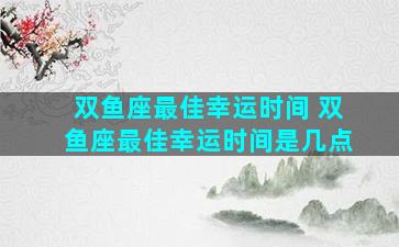 双鱼座最佳幸运时间 双鱼座最佳幸运时间是几点